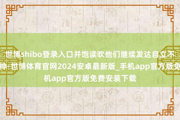 世博shibo登录入口并饱读吹他们继续发达自立不休的奋进精神-世博体育官网2024安卓最新版_手机app官方版免费安装下载