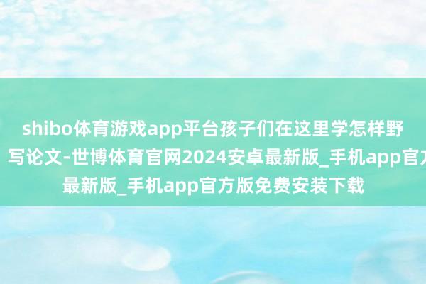 shibo体育游戏app平台孩子们在这里学怎样野心问卷、查贵府、写论文-世博体育官网2024安卓最新版_手机app官方版免费安装下载