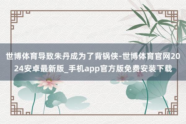 世博体育导致朱丹成为了背锅侠-世博体育官网2024安卓最新版_手机app官方版免费安装下载