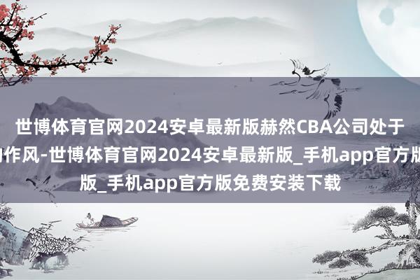 世博体育官网2024安卓最新版赫然CBA公司处于“从轻处治”的作风-世博体育官网2024安卓最新版_手机app官方版免费安装下载