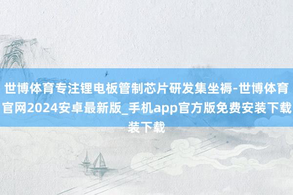 世博体育专注锂电板管制芯片研发集坐褥-世博体育官网2024安卓最新版_手机app官方版免费安装下载