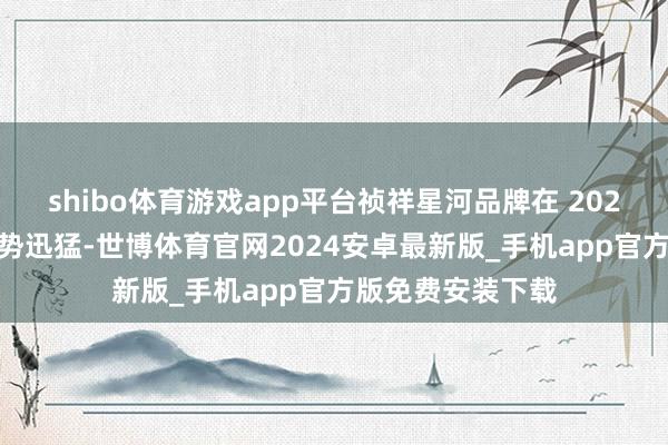 shibo体育游戏app平台祯祥星河品牌在 2025 年销量增长态势迅猛-世博体育官网2024安卓最新版_手机app官方版免费安装下载