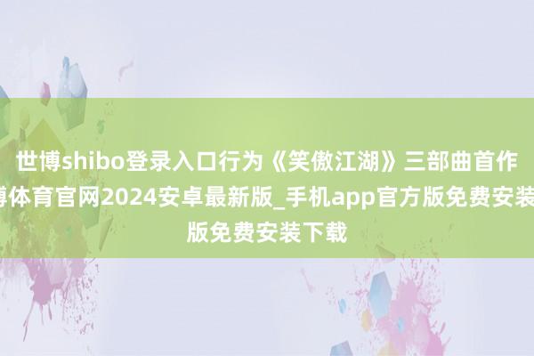 世博shibo登录入口行为《笑傲江湖》三部曲首作-世博体育官网2024安卓最新版_手机app官方版免费安装下载