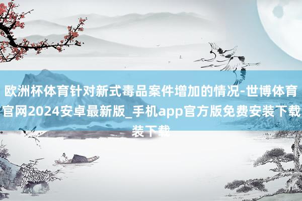 欧洲杯体育针对新式毒品案件增加的情况-世博体育官网2024安卓最新版_手机app官方版免费安装下载
