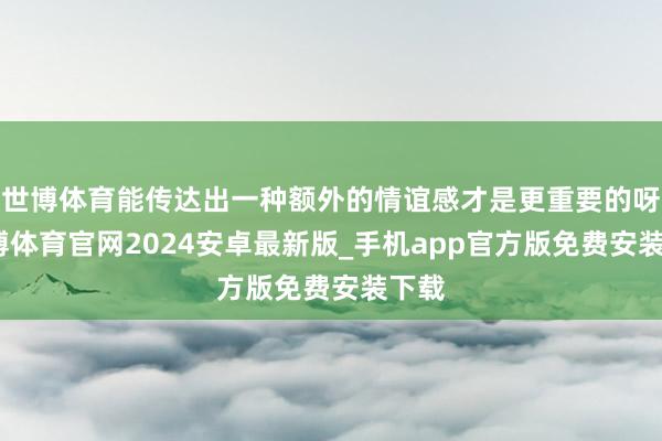 世博体育能传达出一种额外的情谊感才是更重要的呀-世博体育官网2024安卓最新版_手机app官方版免费安装下载