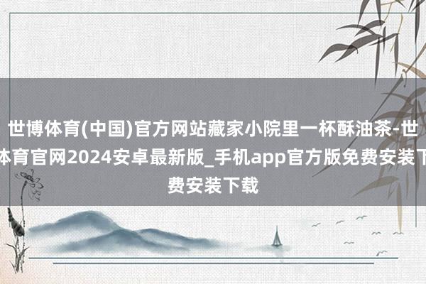 世博体育(中国)官方网站藏家小院里一杯酥油茶-世博体育官网2024安卓最新版_手机app官方版免费安装下载