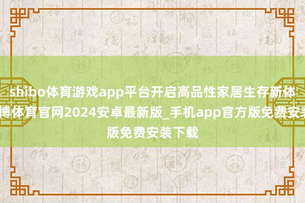 shibo体育游戏app平台开启高品性家居生存新体验-世博体育官网2024安卓最新版_手机app官方版免费安装下载