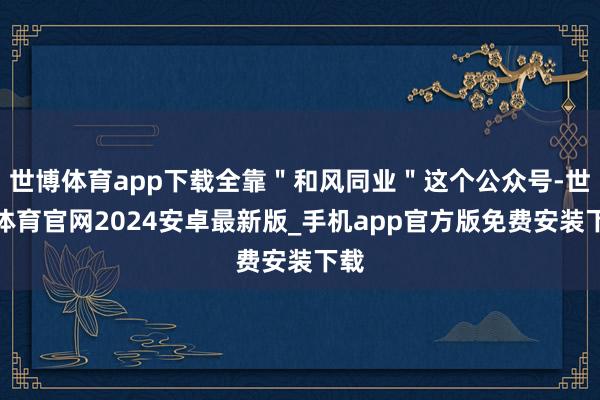 世博体育app下载全靠＂和风同业＂这个公众号-世博体育官网2024安卓最新版_手机app官方版免费安装下载
