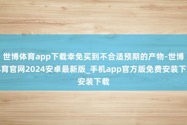 世博体育app下载幸免买到不合适预期的产物-世博体育官网2024安卓最新版_手机app官方版免费安装下载