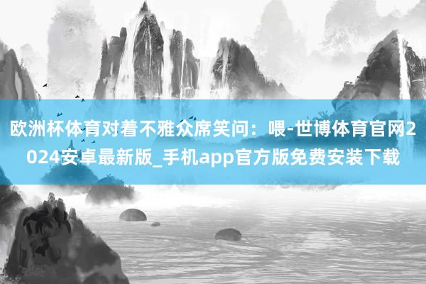 欧洲杯体育对着不雅众席笑问：喂-世博体育官网2024安卓最新版_手机app官方版免费安装下载