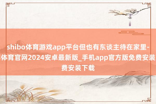 shibo体育游戏app平台但也有东谈主待在家里-世博体育官网2024安卓最新版_手机app官方版免费安装下载