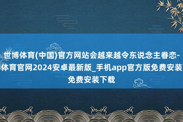 世博体育(中国)官方网站会越来越令东说念主眷恋-世博体育官网2024安卓最新版_手机app官方版免费安装下载