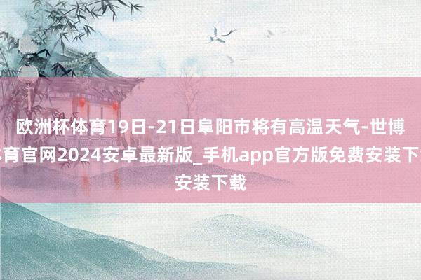 欧洲杯体育19日-21日阜阳市将有高温天气-世博体育官网2024安卓最新版_手机app官方版免费安装下载