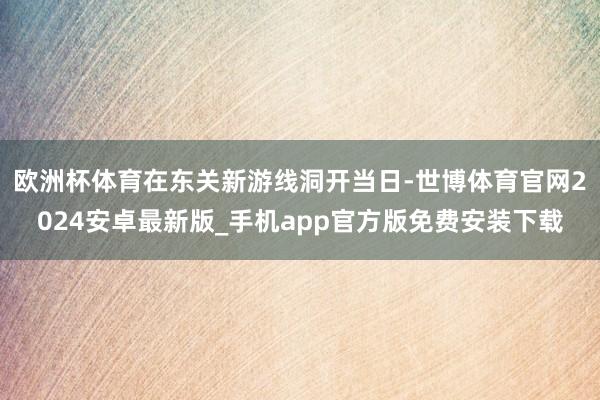欧洲杯体育在东关新游线洞开当日-世博体育官网2024安卓最新版_手机app官方版免费安装下载