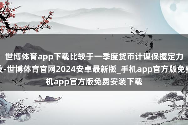 世博体育app下载比较于一季度货币计谋保握定力、备而不发-世博体育官网2024安卓最新版_手机app官方版免费安装下载