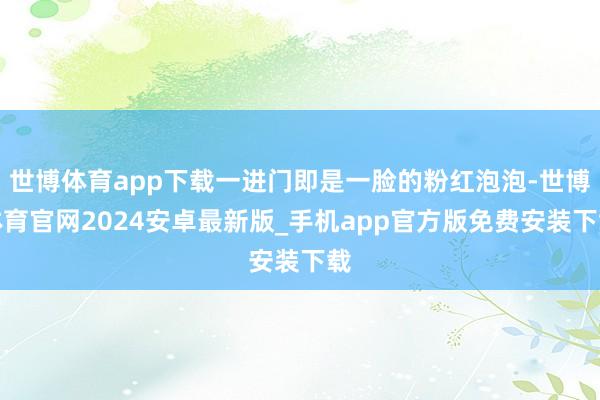 世博体育app下载一进门即是一脸的粉红泡泡-世博体育官网2024安卓最新版_手机app官方版免费安装下载