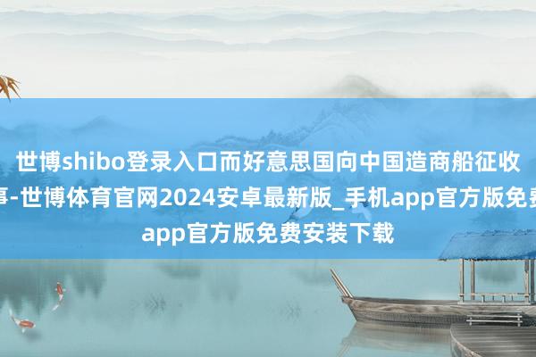 世博shibo登录入口而好意思国向中国造商船征收口岸费这事-世博体育官网2024安卓最新版_手机app官方版免费安装下载