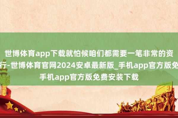 世博体育app下载就怕候咱们都需要一笔非常的资金来助力前行-世博体育官网2024安卓最新版_手机app官方版免费安装下载