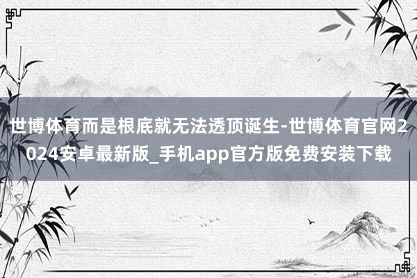 世博体育而是根底就无法透顶诞生-世博体育官网2024安卓最新版_手机app官方版免费安装下载