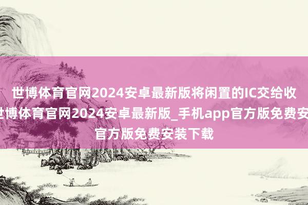 世博体育官网2024安卓最新版将闲置的IC交给收购商-世博体育官网2024安卓最新版_手机app官方版免费安装下载
