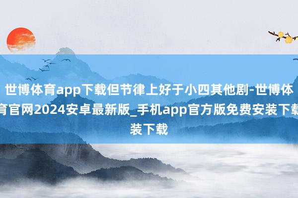 世博体育app下载但节律上好于小四其他剧-世博体育官网2024安卓最新版_手机app官方版免费安装下载