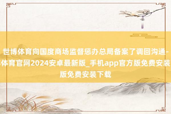 世博体育向国度商场监督惩办总局备案了调回沟通-世博体育官网2024安卓最新版_手机app官方版免费安装下载