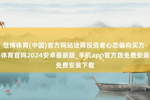 世博体育(中国)官方网站诠释投资者心态偏向买方-世博体育官网2024安卓最新版_手机app官方版免费安装下载