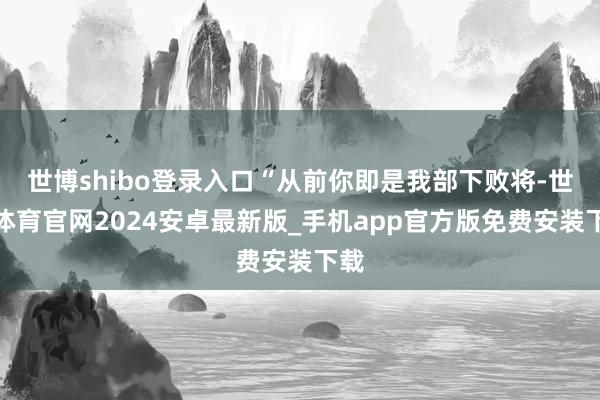 世博shibo登录入口“从前你即是我部下败将-世博体育官网2024安卓最新版_手机app官方版免费安装下载