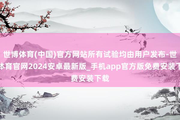 世博体育(中国)官方网站所有试验均由用户发布-世博体育官网2024安卓最新版_手机app官方版免费安装下载