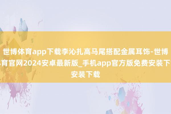 世博体育app下载李沁扎高马尾搭配金属耳饰-世博体育官网2024安卓最新版_手机app官方版免费安装下载