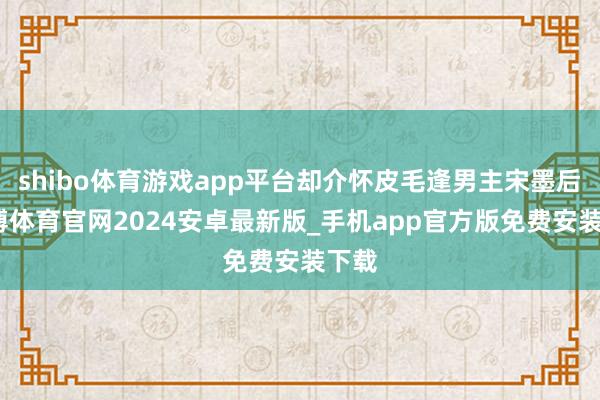 shibo体育游戏app平台却介怀皮毛逢男主宋墨后-世博体育官网2024安卓最新版_手机app官方版免费安装下载