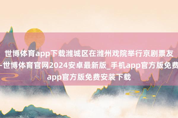 世博体育app下载潍城区在潍州戏院举行京剧票友展演活动-世博体育官网2024安卓最新版_手机app官方版免费安装下载