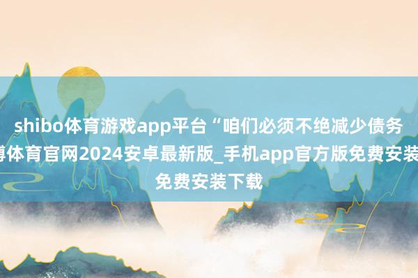 shibo体育游戏app平台“咱们必须不绝减少债务-世博体育官网2024安卓最新版_手机app官方版免费安装下载