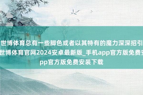 世博体育总有一些脚色或者以其特有的魔力深深招引着咱们-世博体育官网2024安卓最新版_手机app官方版免费安装下载