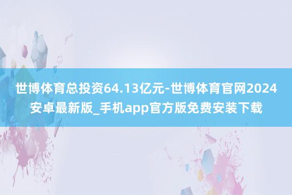 世博体育总投资64.13亿元-世博体育官网2024安卓最新版_手机app官方版免费安装下载