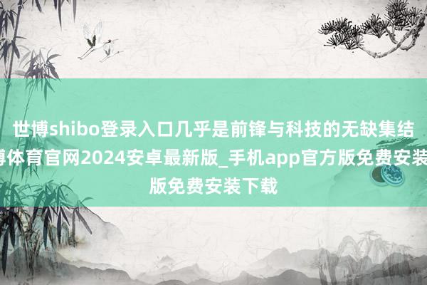 世博shibo登录入口几乎是前锋与科技的无缺集结-世博体育官网2024安卓最新版_手机app官方版免费安装下载