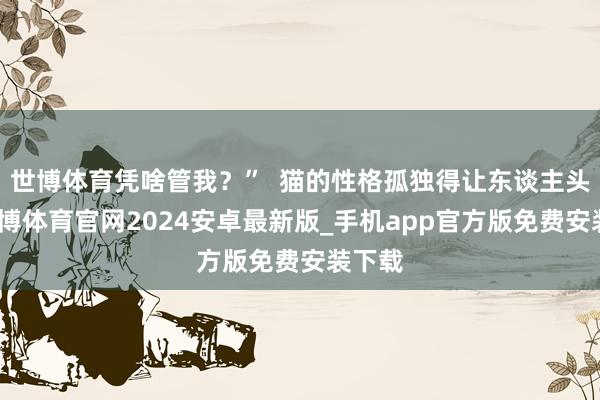 世博体育凭啥管我？”  猫的性格孤独得让东谈主头疼-世博体育官网2024安卓最新版_手机app官方版免费安装下载