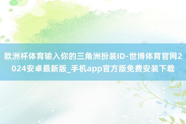 欧洲杯体育输入你的三角洲扮装ID-世博体育官网2024安卓最新版_手机app官方版免费安装下载