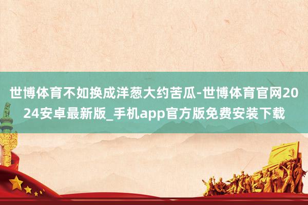 世博体育不如换成洋葱大约苦瓜-世博体育官网2024安卓最新版_手机app官方版免费安装下载