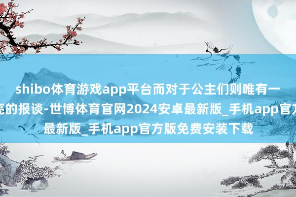 shibo体育游戏app平台而对于公主们则唯有一些夸赞她们很漂亮的报谈-世博体育官网2024安卓最新版_手机app官方版免费安装下载