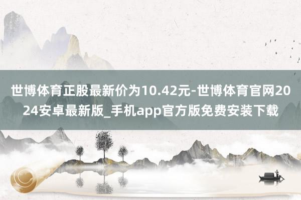 世博体育正股最新价为10.42元-世博体育官网2024安卓最新版_手机app官方版免费安装下载
