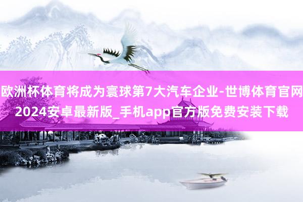 欧洲杯体育将成为寰球第7大汽车企业-世博体育官网2024安卓最新版_手机app官方版免费安装下载