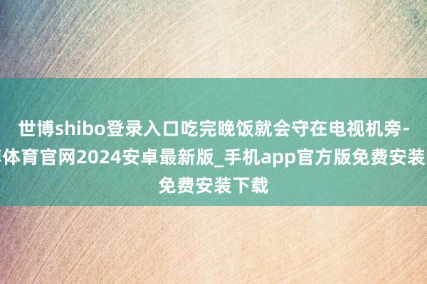 世博shibo登录入口吃完晚饭就会守在电视机旁-世博体育官网2024安卓最新版_手机app官方版免费安装下载