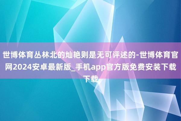 世博体育丛林北的灿艳则是无可评述的-世博体育官网2024安卓最新版_手机app官方版免费安装下载