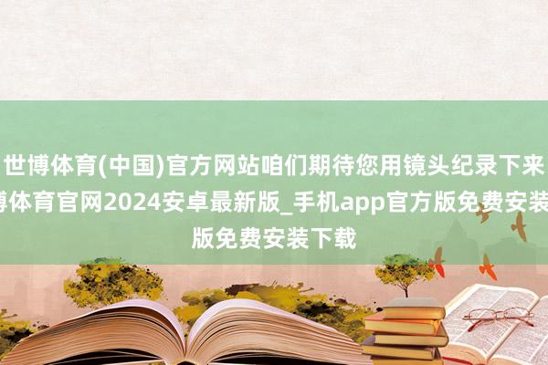 世博体育(中国)官方网站咱们期待您用镜头纪录下来-世博体育官网2024安卓最新版_手机app官方版免费安装下载