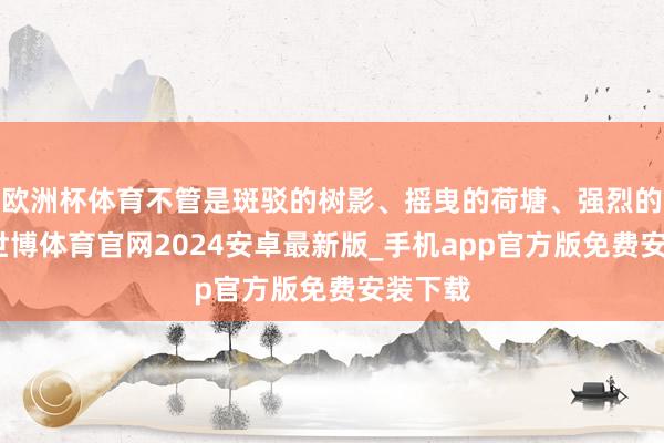 欧洲杯体育不管是斑驳的树影、摇曳的荷塘、强烈的骄阳-世博体育官网2024安卓最新版_手机app官方版免费安装下载
