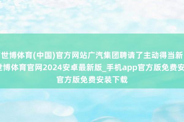 世博体育(中国)官方网站广汽集团聘请了主动得当新常态-世博体育官网2024安卓最新版_手机app官方版免费安装下载
