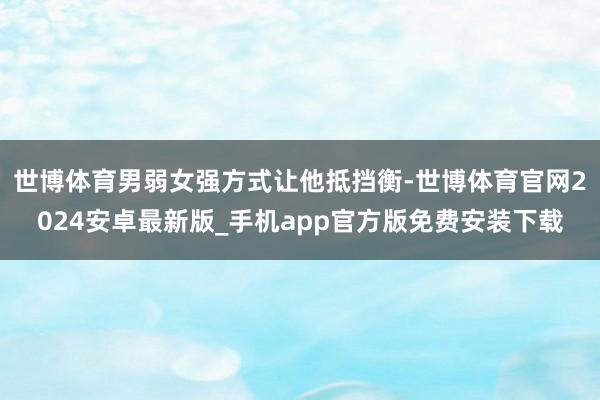 世博体育男弱女强方式让他抵挡衡-世博体育官网2024安卓最新版_手机app官方版免费安装下载