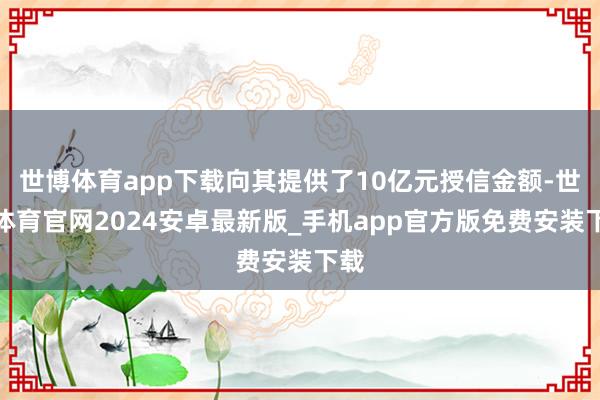 世博体育app下载向其提供了10亿元授信金额-世博体育官网2024安卓最新版_手机app官方版免费安装下载