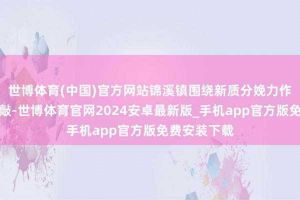 世博体育(中国)官方网站锦溪镇围绕新质分娩力作念深产业推敲-世博体育官网2024安卓最新版_手机app官方版免费安装下载